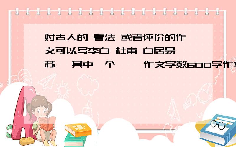 对古人的 看法 或者评价的作文可以写李白 杜甫 白居易 苏轼 其中一个     作文字数600字作业孔子 也可以