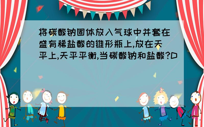 将碳酸钠固体放入气球中并套在盛有稀盐酸的锥形瓶上,放在天平上,天平平衡,当碳酸钠和盐酸?D