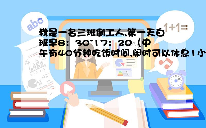 我是一名三班倒工人,第一天白班早8：30~17：20（中午有40分钟吃饭时间,闲时可以休息1小时）第二天夜班17：20~第二天早8：30（夜23：00~早6：00闲时可以休息,不过班上还是安排有一人值23:00~早6