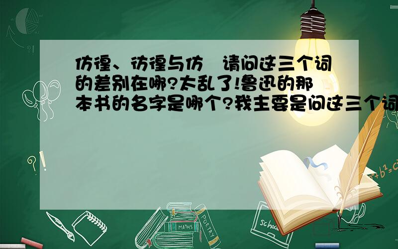 仿徨、彷徨与仿偟请问这三个词的差别在哪?太乱了!鲁迅的那本书的名字是哪个?我主要是问这三个词的差别,也就是解释上的差别,看着很相似.请给出解释,不要复制粘贴就算完了,那样我还问