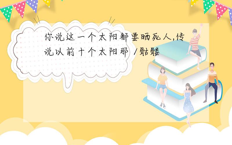 你说这一个太阳都要晒死人,传说以前十个太阳那 /骷髅