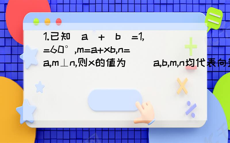 1.已知|a|+|b|=1,=60°,m=a+xb,n=a,m⊥n,则x的值为( )a,b,m,n均代表向量2.如图,已知△ABC的面积为S,已知向量AB*向量BC=2若S=3/4|向量AB|,求|向量AC|的最小值第一题的条件我没有打错，不知是否为题目出错。