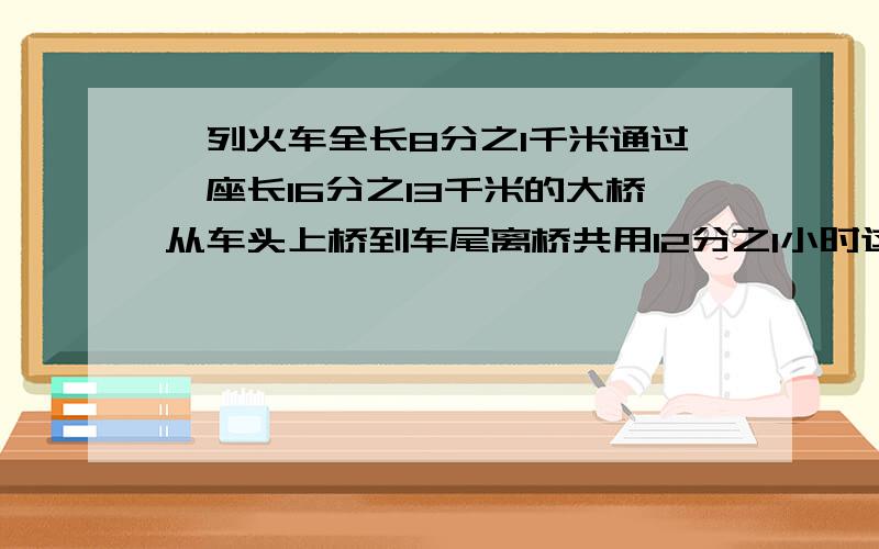 一列火车全长8分之1千米通过一座长16分之13千米的大桥从车头上桥到车尾离桥共用12分之1小时这列火车行驶