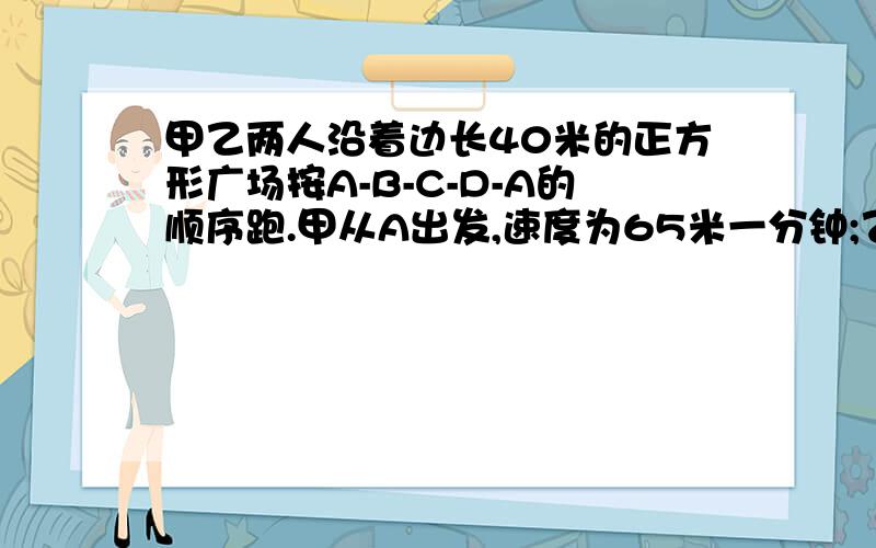 甲乙两人沿着边长40米的正方形广场按A-B-C-D-A的顺序跑.甲从A出发,速度为65米一分钟;乙从B出发,速度为72米一分钟.当乙第一次追到甲时是在正方形广场的哪条边上.说明理由.