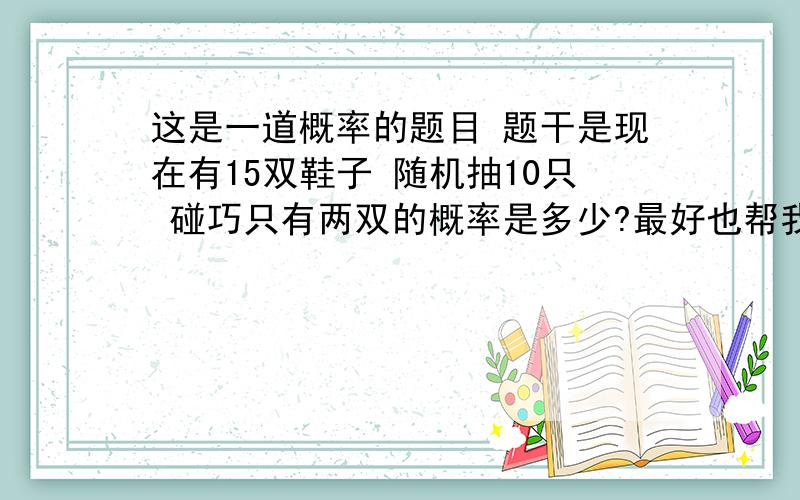 这是一道概率的题目 题干是现在有15双鞋子 随机抽10只 碰巧只有两双的概率是多少?最好也帮我解答下 至多2双的概率