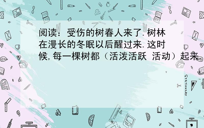 阅读：受伤的树春人来了.树林在漫长的冬眠以后醒过来.这时候,每一棵树都（活泼活跃 活动）起来.在地下向很深的地方,树根已经在吸取解冻了的土壤的潮气.春天的汁液源源不断地沿着树干