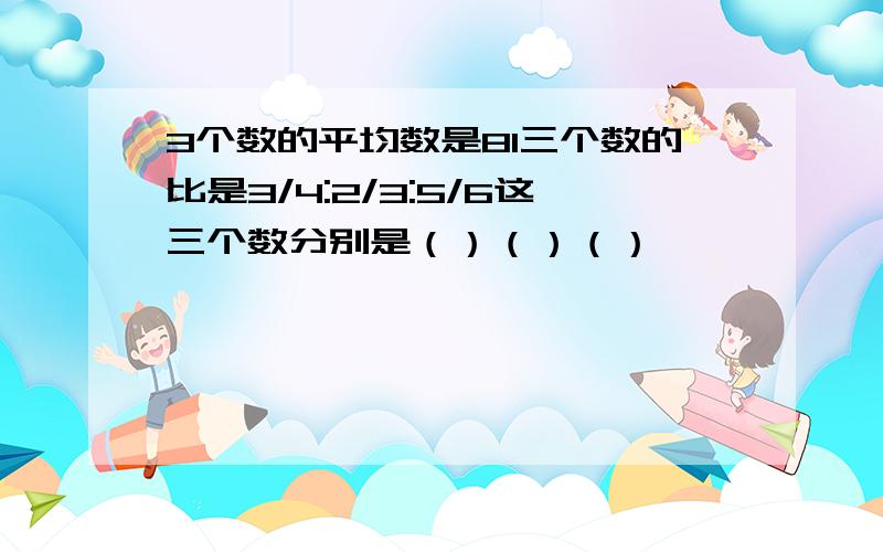 3个数的平均数是81三个数的比是3/4:2/3:5/6这三个数分别是（）（）（）