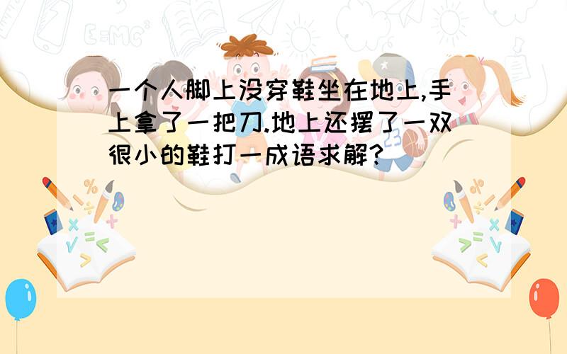 一个人脚上没穿鞋坐在地上,手上拿了一把刀.地上还摆了一双很小的鞋打一成语求解?