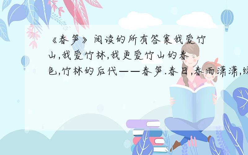 《春笋》阅读的所有答案我爱竹山,我爱竹林,我更爱竹山的春色,竹林的后代——春笋.春日,春雨潇潇,绿幽幽的竹山,翠生生的竹林,像一幅烟雾迷蒙的水墨画.雨雾纷纷洒在竹叶上,“沙沙沙沙”