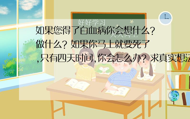 如果您得了白血病你会想什么?做什么? 如果你马上就要死了,只有四天时间,你会怎么办? 求真实想法患者信息：女 17岁 病情描述(发病时间、主要症状等)：快不行了的那种,只有四天活着的时