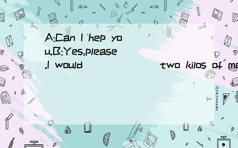 A:Can I hep you.B:Yes,please.I would ______ two kilos of meat.______上填什么