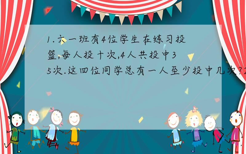 1.六一班有4位学生在练习投篮,每人投十次,4人共投中35次.这四位同学总有一人至少投中几次?2.某校有88个学生是这个星期一到星期日过生日.这些人中至少有几人一定是同一天过生日?要列式计