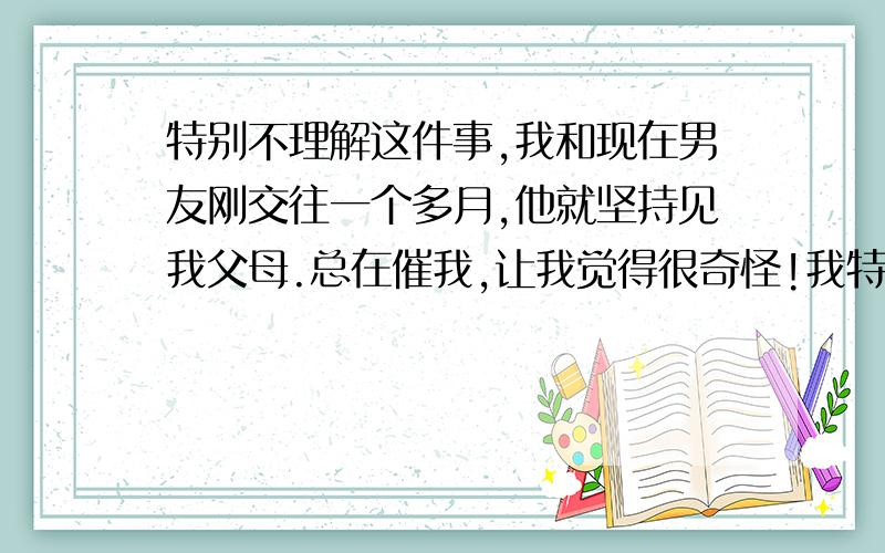 特别不理解这件事,我和现在男友刚交往一个多月,他就坚持见我父母.总在催我,让我觉得很奇怪!我特别不理解,他知道我家条件还可以 请能帮我分析下他的思想 好与坏的 还有就是我现在不想