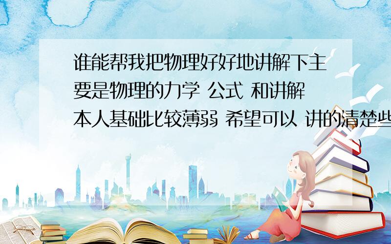 谁能帮我把物理好好地讲解下主要是物理的力学 公式 和讲解本人基础比较薄弱 希望可以 讲的清楚些