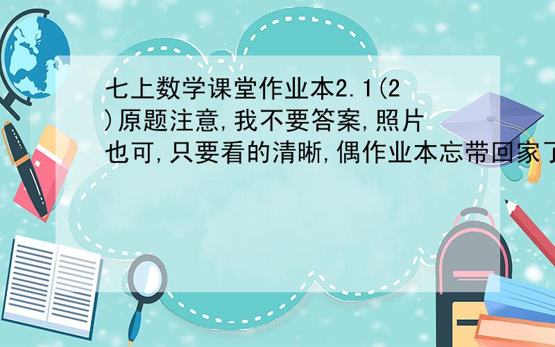 七上数学课堂作业本2.1(2)原题注意,我不要答案,照片也可,只要看的清晰,偶作业本忘带回家了.我可以粉你，因为木有财富值了>...是人教新版的