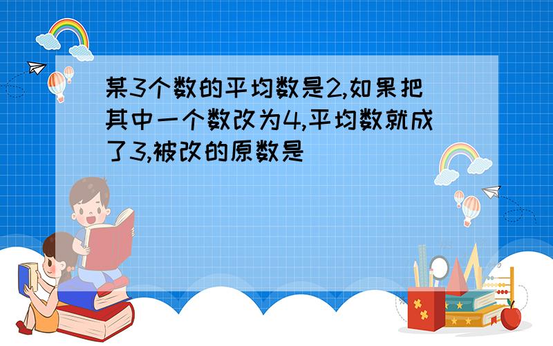 某3个数的平均数是2,如果把其中一个数改为4,平均数就成了3,被改的原数是