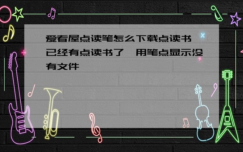 爱看屋点读笔怎么下载点读书,已经有点读书了,用笔点显示没有文件