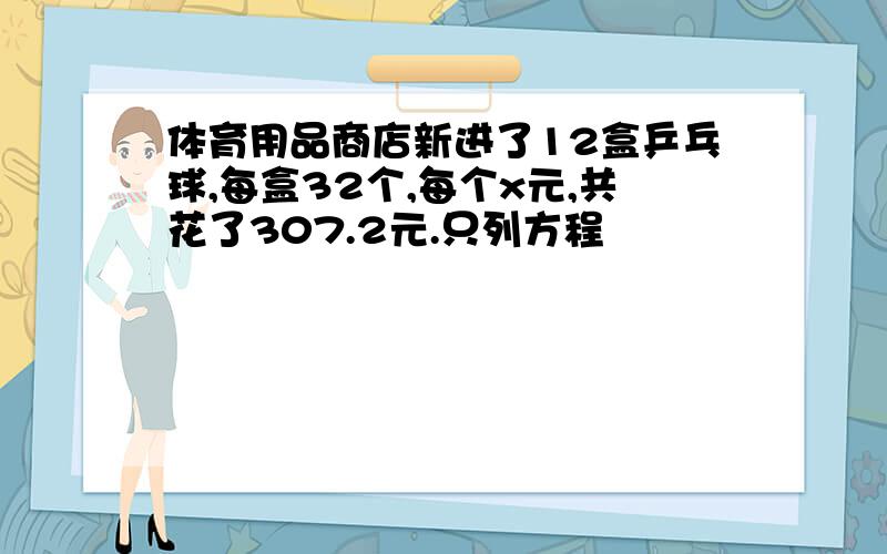 体育用品商店新进了12盒乒乓球,每盒32个,每个x元,共花了307.2元.只列方程