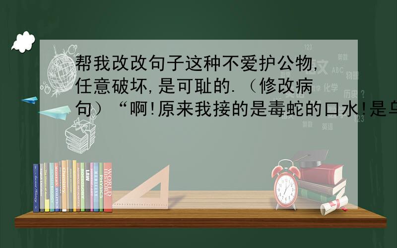 帮我改改句子这种不爱护公物,任意破坏,是可耻的.（修改病句）“啊!原来我接的是毒蛇的口水!是乌鸦救了我的命!”他后悔得哭了起来.（改为间接引语）谢谢啦