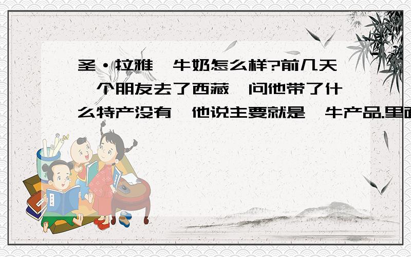 圣·拉雅牦牛奶怎么样?前几天一个朋友去了西藏,问他带了什么特产没有,他说主要就是牦牛产品.里面还有牦牛奶,然后这两天我刚好在我们小区看到圣·拉雅的宣传,当时有点急就没去看了,也