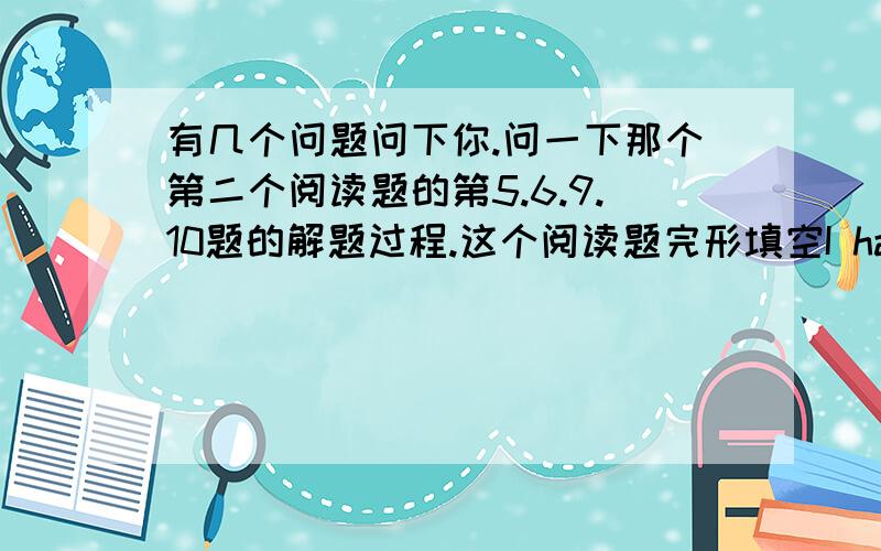 有几个问题问下你.问一下那个第二个阅读题的第5.6.9.10题的解题过程.这个阅读题完形填空I have a friend.His name is Tim.He is English,not American.He lives( )my home.We go to school at 7:30 in the morning.Every day,we go