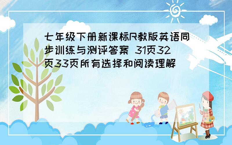 七年级下册新课标R教版英语同步训练与测评答案 31页32页33页所有选择和阅读理解