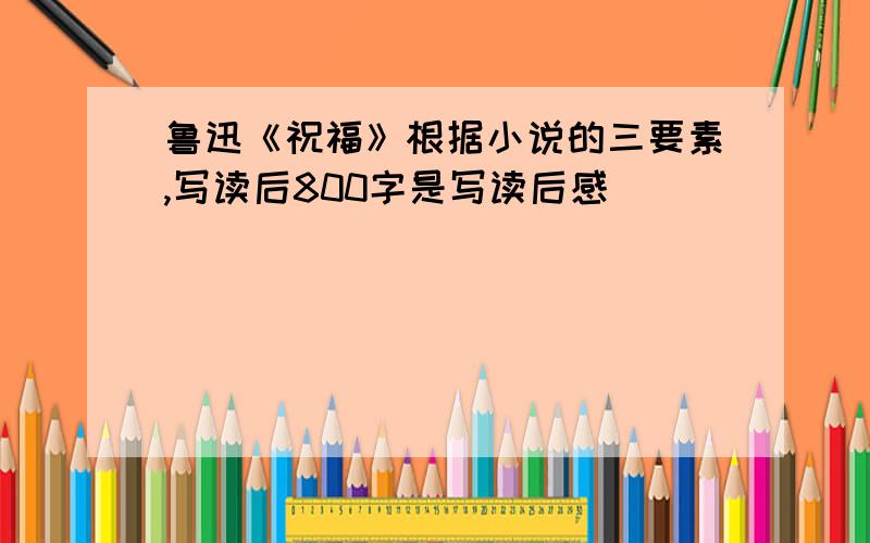 鲁迅《祝福》根据小说的三要素,写读后800字是写读后感