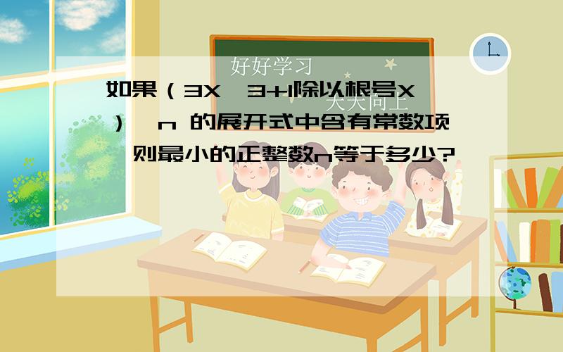 如果（3X^3+1除以根号X）^n 的展开式中含有常数项,则最小的正整数n等于多少?