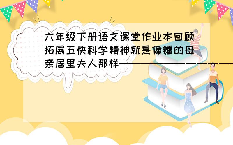 六年级下册语文课堂作业本回顾拓展五快科学精神就是像镭的母亲居里夫人那样————————————————，再包括后面