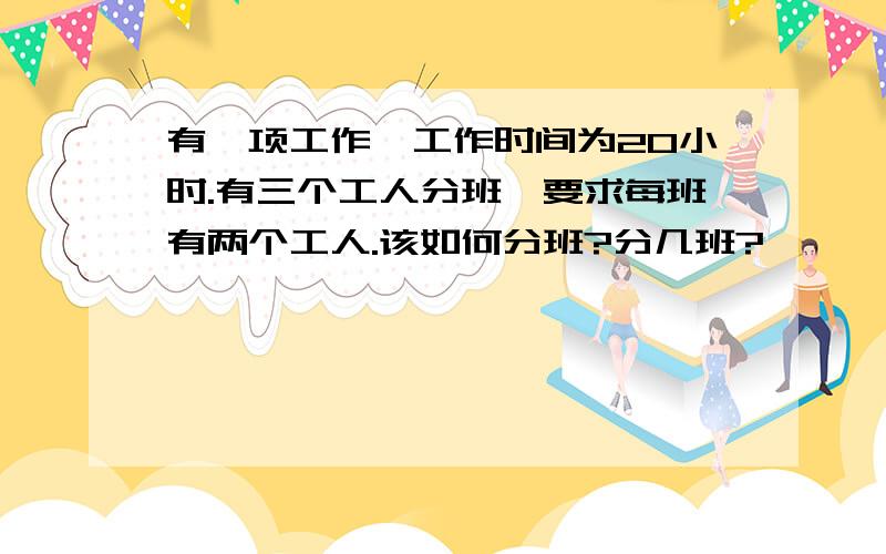 有一项工作,工作时间为20小时.有三个工人分班,要求每班有两个工人.该如何分班?分几班?