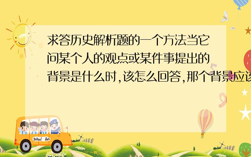 求答历史解析题的一个方法当它问某个人的观点或某件事提出的背景是什么时,该怎么回答,那个背景应该分为几层?