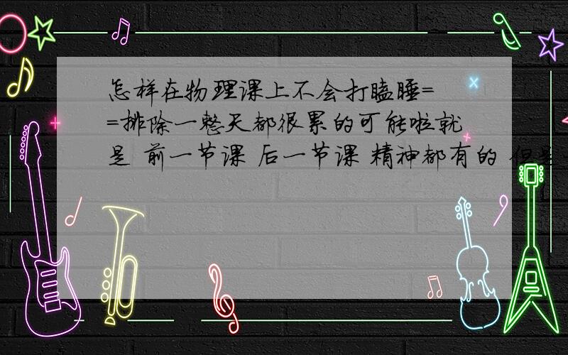 怎样在物理课上不会打瞌睡= =排除一整天都很累的可能啦就是 前一节课 后一节课 精神都有的 但是一上物理课就= =...其实我也有很努力在听的说……ps：如果没有什么办法的话