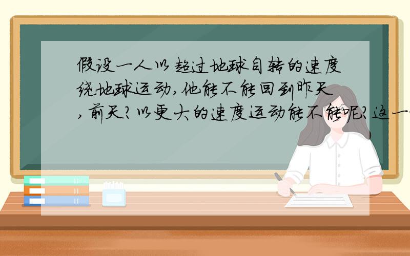 假设一人以超过地球自转的速度绕地球运动,他能不能回到昨天,前天?以更大的速度运动能不能呢?这一假设在什么条件下成立?由高一地里时差想到的问题…