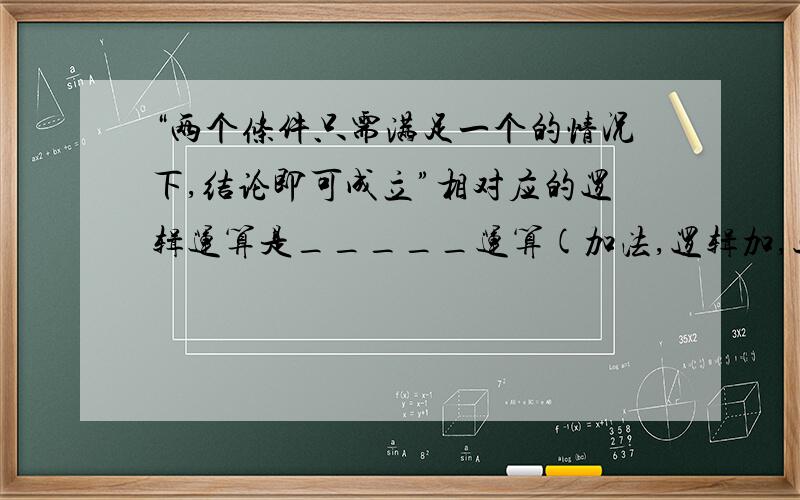 “两个条件只需满足一个的情况下,结论即可成立”相对应的逻辑运算是_____运算(加法,逻辑加,逻辑乘,取反)                “两个条件必须同时满足的情况下,结论即可成立”相对应的逻辑运算是