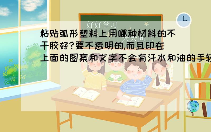 粘贴弧形塑料上用哪种材料的不干胶好?要不透明的,而且印在上面的图案和文字不会有汗水和油的手轻易擦掉.