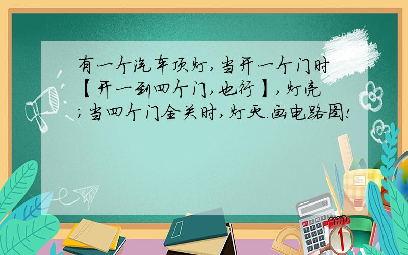 有一个汽车顶灯,当开一个门时【开一到四个门,也行】,灯亮；当四个门全关时,灯灭.画电路图!