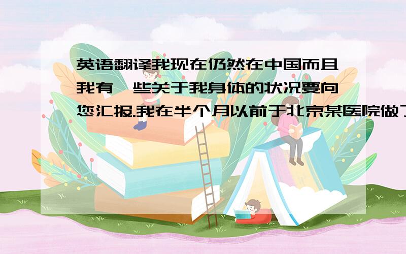 英语翻译我现在仍然在中国而且我有一些关于我身体的状况要向您汇报.我在半个月以前于北京某医院做了右手胎记（黑色素痣）的切除手术,由于切除的位置在右手拇指的关节处,这就意味着