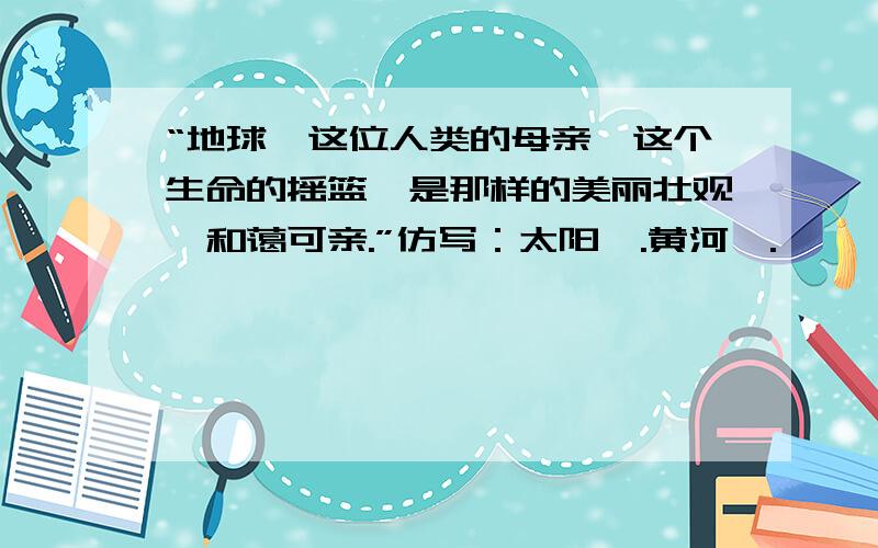 “地球,这位人类的母亲,这个生命的摇篮,是那样的美丽壮观,和蔼可亲.”仿写：太阳,.黄河,.