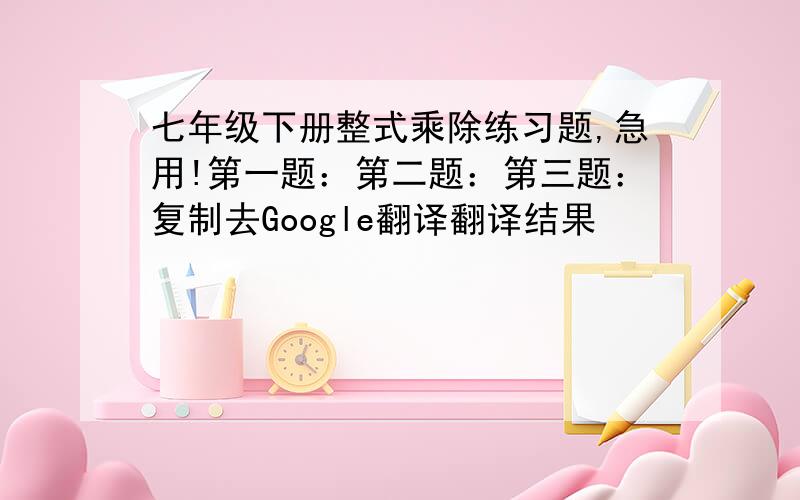 七年级下册整式乘除练习题,急用!第一题：第二题：第三题：复制去Google翻译翻译结果