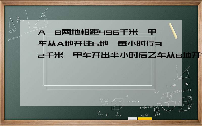 A、B两地相距496千米,甲车从A地开往b地,每小时行32千米,甲车开出半小时后乙车从B地开往A地,它的速度是甲车的2倍,乙车开出几小时后才能与甲车相遇?