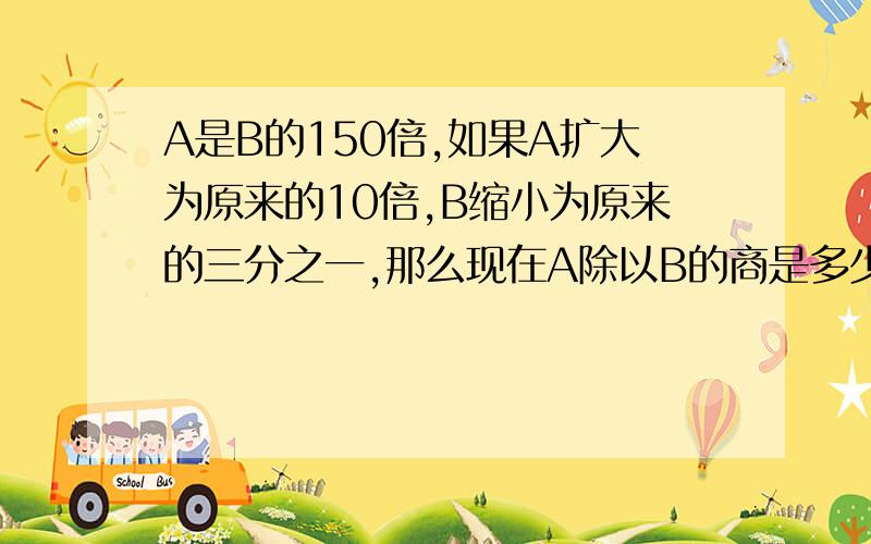 A是B的150倍,如果A扩大为原来的10倍,B缩小为原来的三分之一,那么现在A除以B的商是多少无