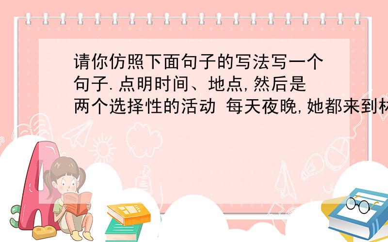 请你仿照下面句子的写法写一个句子.点明时间、地点,然后是两个选择性的活动 每天夜晚,她都来到林中草地,或是无忧无虑地嬉戏,或是心旷神怡地赏月