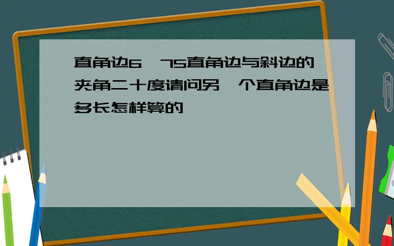 直角边6,75直角边与斜边的夹角二十度请问另一个直角边是多长怎样算的