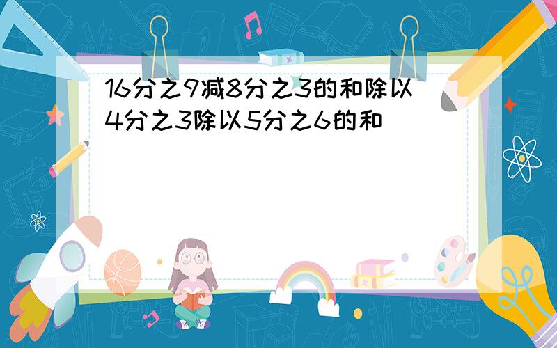 16分之9减8分之3的和除以4分之3除以5分之6的和