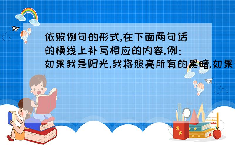 依照例句的形式,在下面两句话的横线上补写相应的内容.例：如果我是阳光,我将照亮所有的黑暗.如果我是清风,我将 .如果我是春风,我将 .