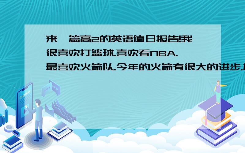 来一篇高2的英语值日报告!我很喜欢打篮球.喜欢看NBA.最喜欢火箭队.今年的火箭有很大的进步.加入了新的力量.阿泰斯特就是火箭队新力量之一.我希望今年的火箭队.不要再受到伤病的困扰.一