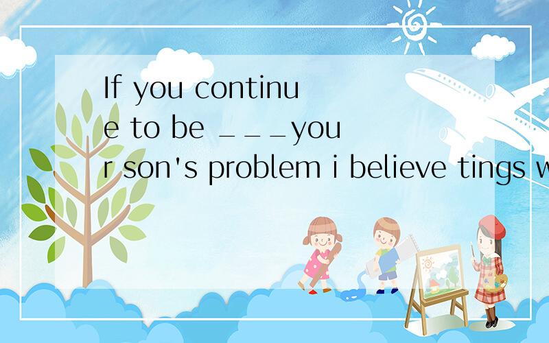 If you continue to be ___your son's problem i believe tings will go from bad to worseA:pleased with B:interested in C:blind to 怎么填为什么理由