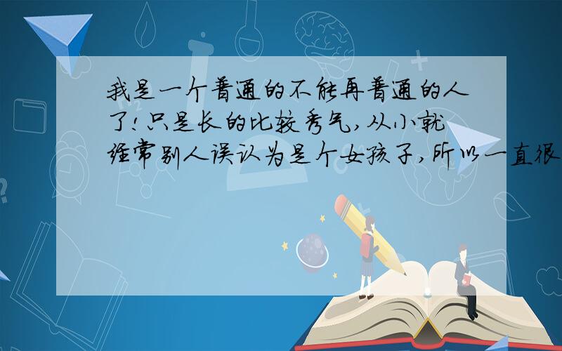 我是一个普通的不能再普通的人了!只是长的比较秀气,从小就经常别人误认为是个女孩子,所以一直很在意自己的外表,虽然我很讨厌这点.可能是这种性格的原因,我之前一直比较内向.自从来到