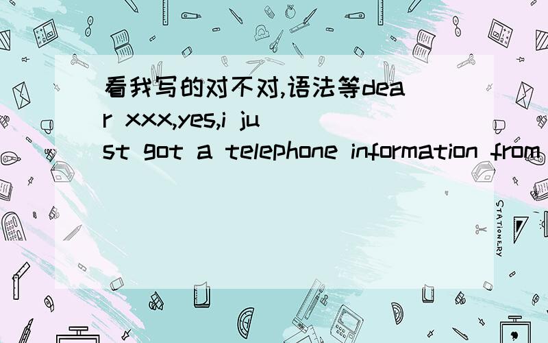 看我写的对不对,语法等dear xxx,yes,i just got a telephone information from your HR department that i am scheduled to interview at 10:00 2nd- march .i will be there on timewish you have a nice trip风中的狗尾巴 10:45:59dear xxx,yes,i jus