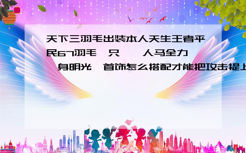 天下三羽毛出装本人天生王者平民67羽毛一只……人马全力,一身明光,首饰怎么搭配才能把攻击提上来…现在混装备,还是直接升七十在考虑装备求大神指点,有兴趣可加好友一起玩……